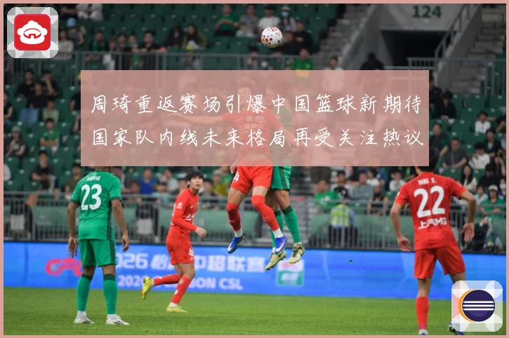 周琦重返赛场引爆中国篮球新期待国家队内线未来格局再受关注热议