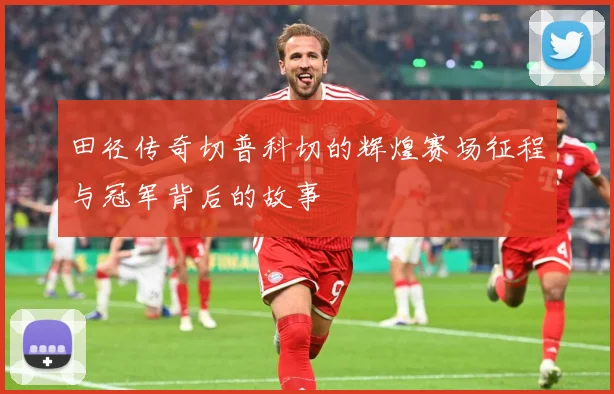 田径传奇切普科切的辉煌赛场征程与冠军背后的故事